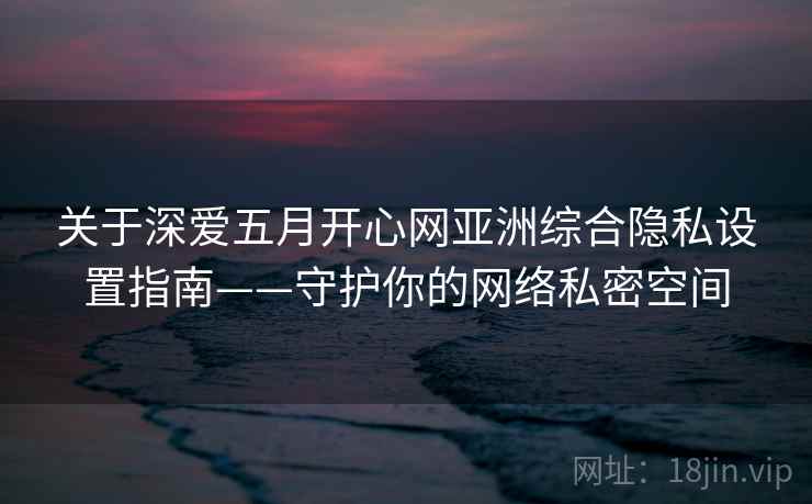关于深爱五月开心网亚洲综合隐私设置指南——守护你的网络私密空间