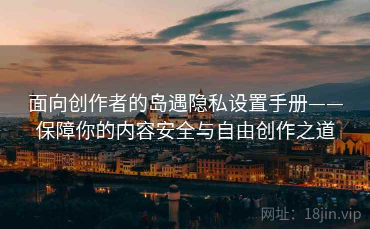 面向创作者的岛遇隐私设置手册——保障你的内容安全与自由创作之道