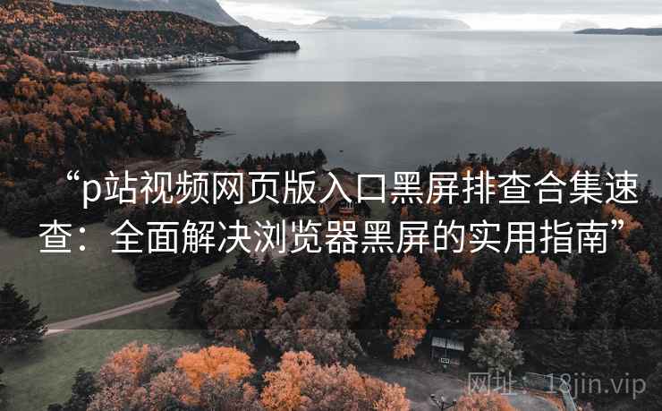 “p站视频网页版入口黑屏排查合集速查:全面解决浏览器黑屏的实用指南” “p站视频网页版入口黑屏排查合集速查:全面解决浏览器黑屏的实用指南”