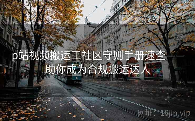 p站视频搬运工社区守则手册速查——助你成为合规搬运达人