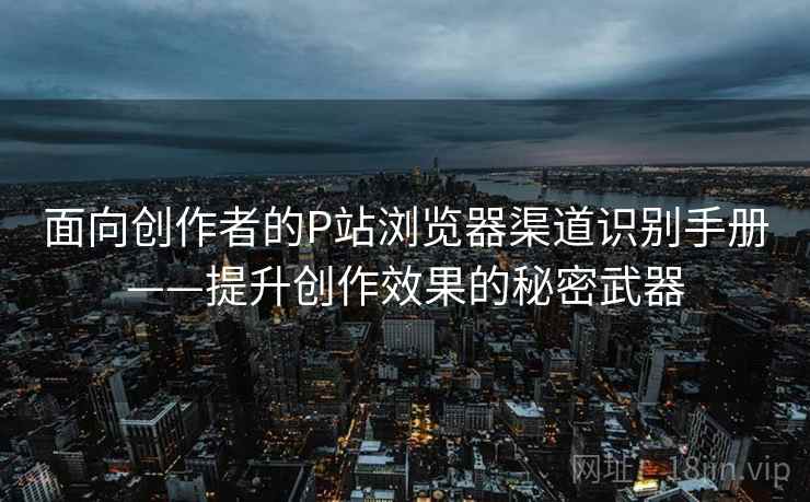 面向创作者的P站浏览器渠道识别手册——提升创作效果的秘密武器