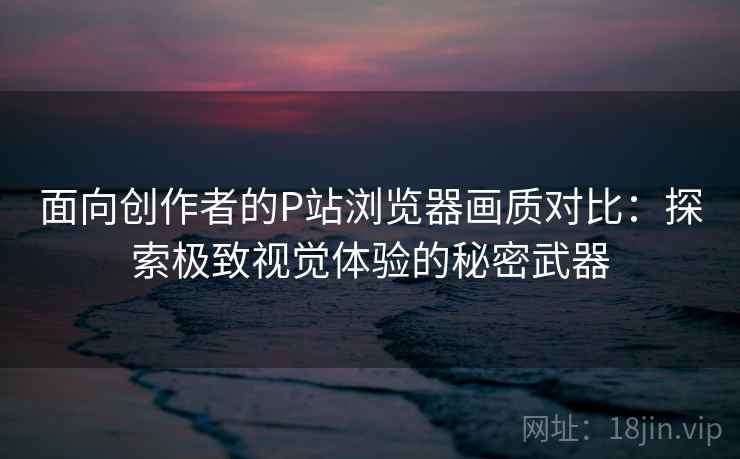 面向创作者的P站浏览器画质对比：探索极致视觉体验的秘密武器